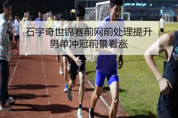石宇奇世锦赛前网前处理提升 男单冲冠前景看涨 - kaiyun